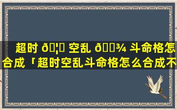 超时 🦄 空乱 🌾 斗命格怎么合成「超时空乱斗命格怎么合成不了」